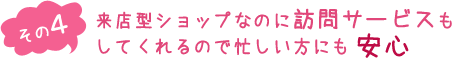 （その４）来店型ショップなのに訪問サービスもしてくれるので忙しい方にも安心