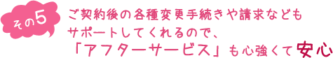 （その５）ご契約後の各種変更手続きや請求などもサポートしてくれるので、「アフターサービス」も心強くて安心