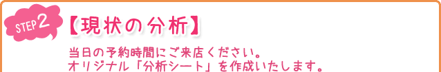 【現状の分析】当日の予約時間にご来店ください。オリジナル「分析シート」を作成いたします。